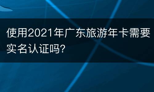 使用2021年广东旅游年卡需要实名认证吗？