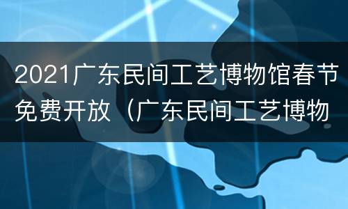 2021广东民间工艺博物馆春节免费开放（广东民间工艺博物馆开放时间）
