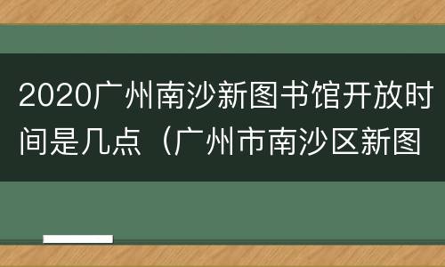 2020广州南沙新图书馆开放时间是几点（广州市南沙区新图书馆开放时间）