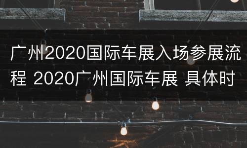 广州2020国际车展入场参展流程 2020广州国际车展 具体时间