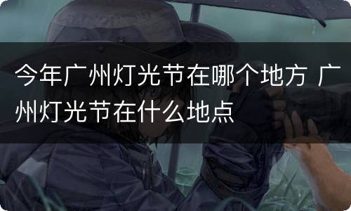 今年广州灯光节在哪个地方 广州灯光节在什么地点