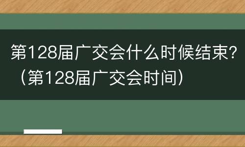 第128届广交会什么时候结束？（第128届广交会时间）