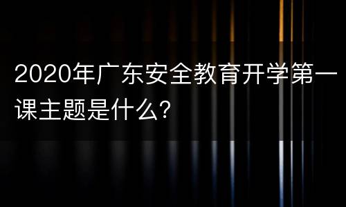 2020年广东安全教育开学第一课主题是什么？