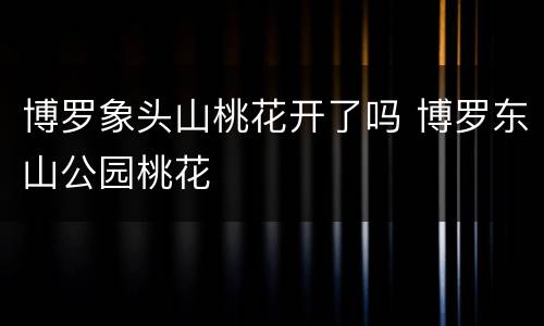 博罗象头山桃花开了吗 博罗东山公园桃花