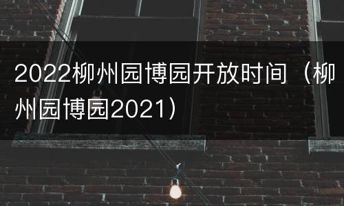 2022柳州园博园开放时间（柳州园博园2021）