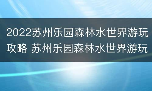2022苏州乐园森林水世界游玩攻略 苏州乐园森林水世界游玩攻略一日游