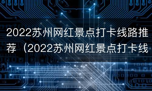 2022苏州网红景点打卡线路推荐（2022苏州网红景点打卡线路推荐表）