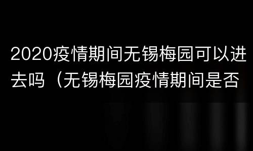2020疫情期间无锡梅园可以进去吗（无锡梅园疫情期间是否开放）