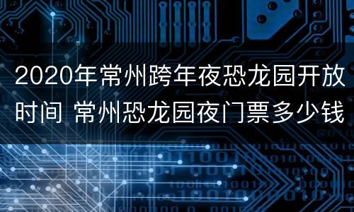2020年常州跨年夜恐龙园开放时间 常州恐龙园夜门票多少钱
