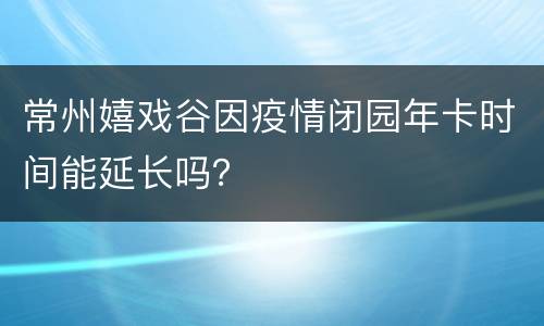 常州嬉戏谷因疫情闭园年卡时间能延长吗？