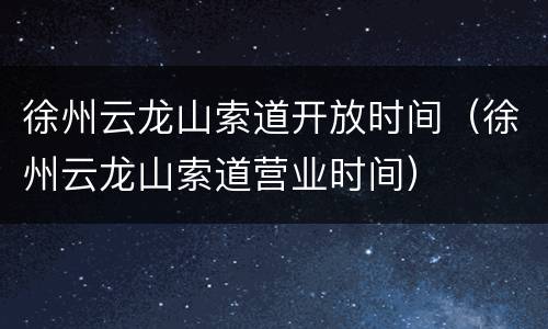 徐州云龙山索道开放时间（徐州云龙山索道营业时间）