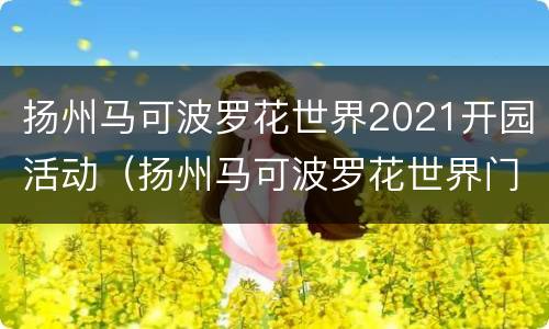 扬州马可波罗花世界2021开园活动（扬州马可波罗花世界门票多少钱）