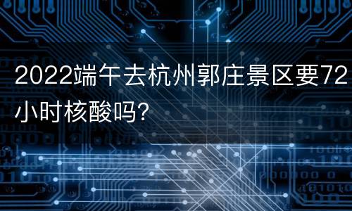 2022端午去杭州郭庄景区要72小时核酸吗？