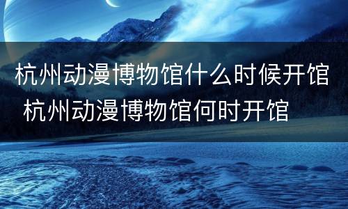 杭州动漫博物馆什么时候开馆 杭州动漫博物馆何时开馆