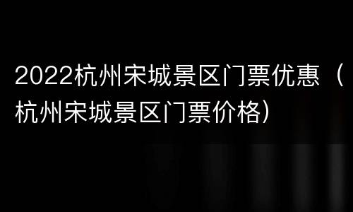 2022杭州宋城景区门票优惠（杭州宋城景区门票价格）