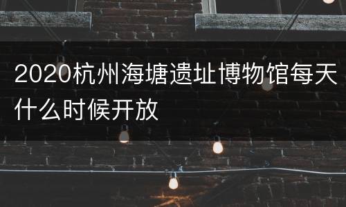 2020杭州海塘遗址博物馆每天什么时候开放