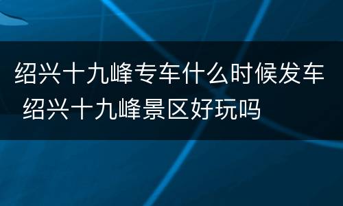 绍兴十九峰专车什么时候发车 绍兴十九峰景区好玩吗