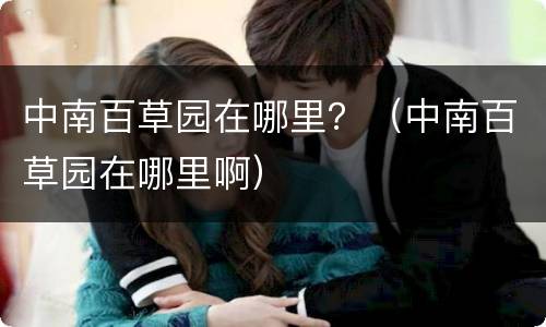 中南百草园在哪里？（中南百草园在哪里啊）