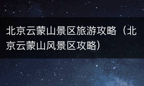 北京云蒙山景区旅游攻略（北京云蒙山风景区攻略）
