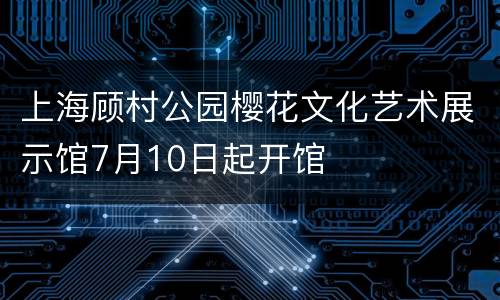 上海顾村公园樱花文化艺术展示馆7月10日起开馆
