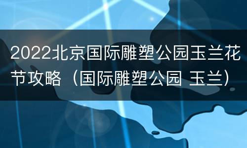 2022北京国际雕塑公园玉兰花节攻略（国际雕塑公园 玉兰）