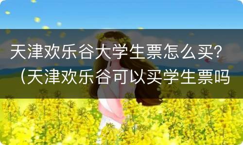 天津欢乐谷大学生票怎么买？（天津欢乐谷可以买学生票吗）
