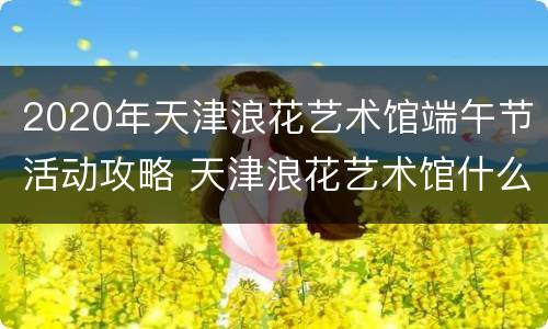 2020年天津浪花艺术馆端午节活动攻略 天津浪花艺术馆什么时间开馆