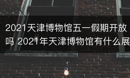2021天津博物馆五一假期开放吗 2021年天津博物馆有什么展览