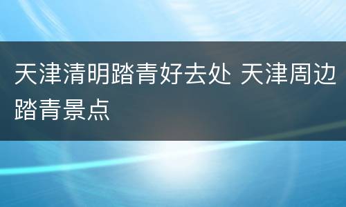 天津清明踏青好去处 天津周边踏青景点