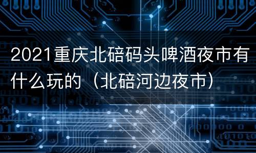2021重庆北碚码头啤酒夜市有什么玩的（北碚河边夜市）