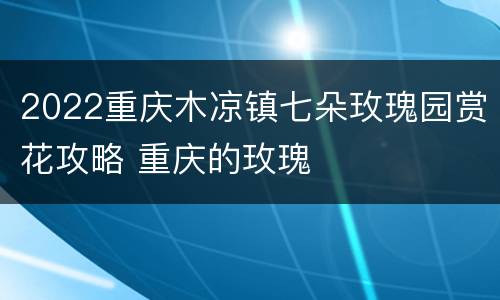 2022重庆木凉镇七朵玫瑰园赏花攻略 重庆的玫瑰