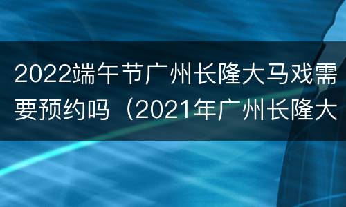 2022端午节广州长隆大马戏需要预约吗（2021年广州长隆大马戏演出时间）