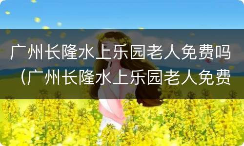 广州长隆水上乐园老人免费吗（广州长隆水上乐园老人免费吗多少岁）