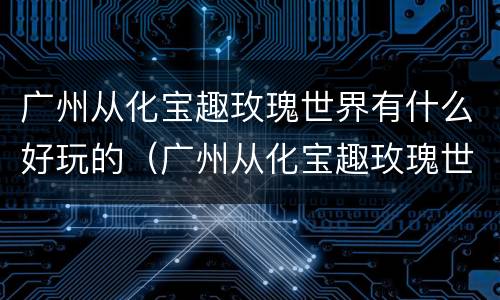广州从化宝趣玫瑰世界有什么好玩的（广州从化宝趣玫瑰世界怎么去）