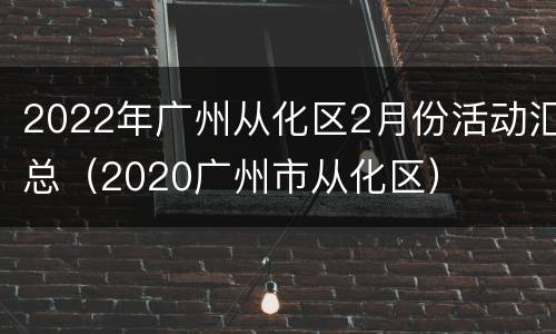 2022年广州从化区2月份活动汇总（2020广州市从化区）