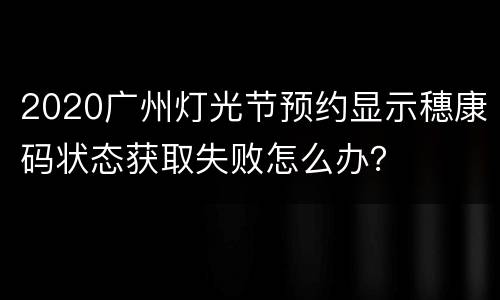 2020广州灯光节预约显示穗康码状态获取失败怎么办？