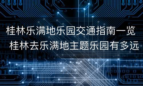 桂林乐满地乐园交通指南一览 桂林去乐满地主题乐园有多远