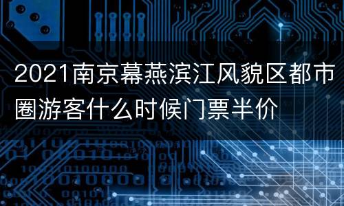 2021南京幕燕滨江风貌区都市圈游客什么时候门票半价