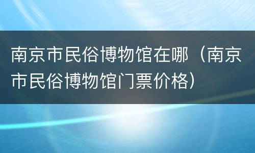 南京市民俗博物馆在哪（南京市民俗博物馆门票价格）