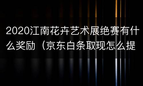 2020江南花卉艺术展绝赛有什么奖励（京东白条取现怎么提前还清）
