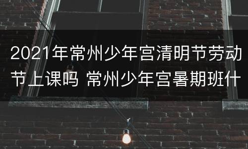 2021年常州少年宫清明节劳动节上课吗 常州少年宫暑期班什么时候报名
