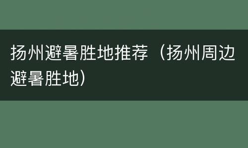 扬州避暑胜地推荐（扬州周边避暑胜地）