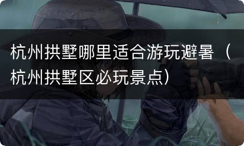 杭州拱墅哪里适合游玩避暑（杭州拱墅区必玩景点）