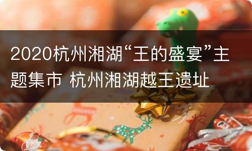 2020杭州湘湖“王的盛宴”主题集市 杭州湘湖越王遗址