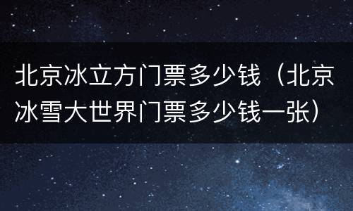 北京冰立方门票多少钱（北京冰雪大世界门票多少钱一张）