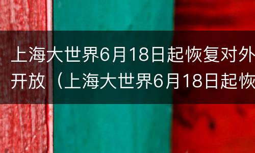 上海大世界6月18日起恢复对外开放（上海大世界6月18日起恢复对外开放时间）