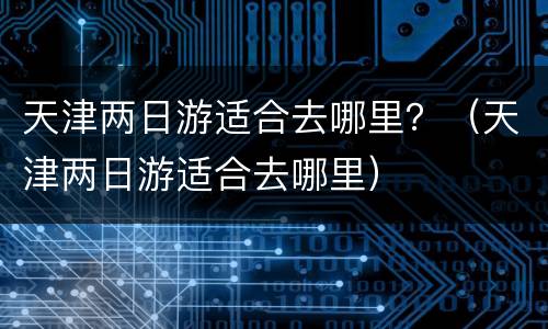 天津两日游适合去哪里？（天津两日游适合去哪里）