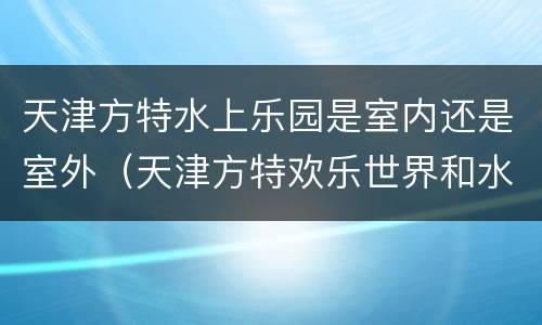 天津方特水上乐园是室内还是室外（天津方特欢乐世界和水上乐园的区别）