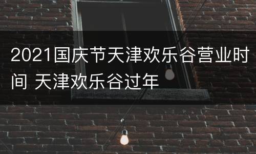 2021国庆节天津欢乐谷营业时间 天津欢乐谷过年