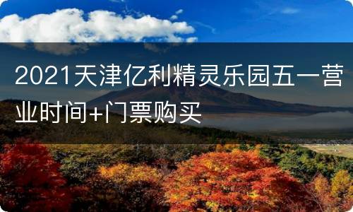 2021天津亿利精灵乐园五一营业时间+门票购买
